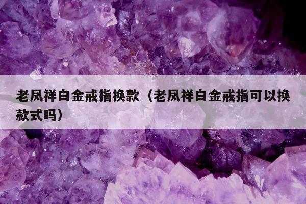 老凤祥白金戒指换款（老凤祥白金戒指可以换款式吗）