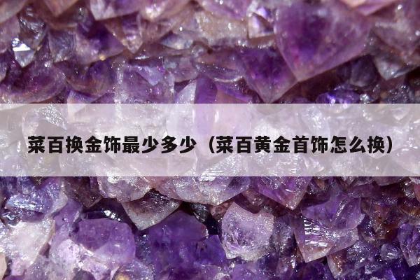 菜百换金饰最少多少（菜百黄金首饰怎么换）