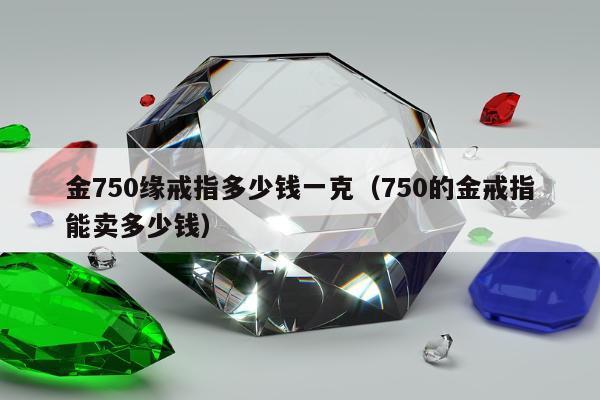 金750缘戒指多少钱一克（750的金戒指能卖多少钱）