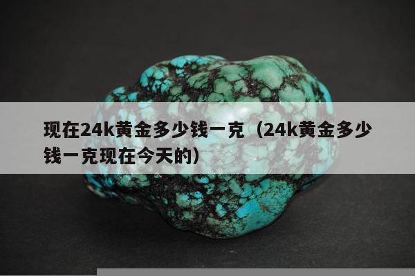 现在24k黄金多少钱一克（24k黄金多少钱一克现在今天的）