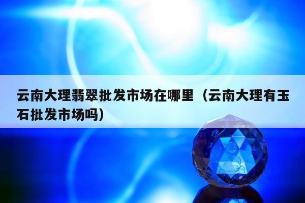 云南大理翡翠批发市场在哪里（云南大理有玉石批发市场吗）