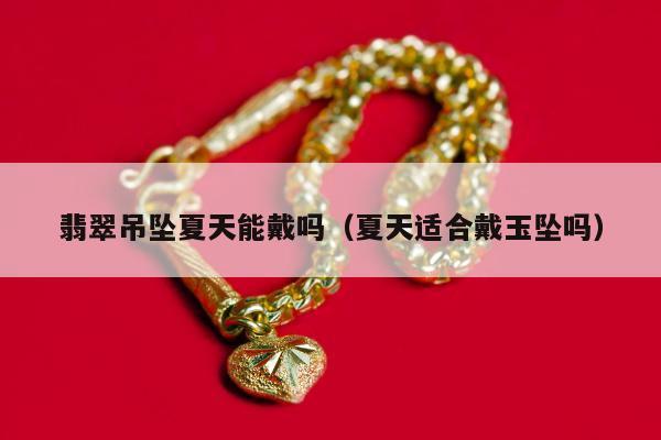 翡翠吊坠夏天能戴吗（夏天适合戴玉坠吗）