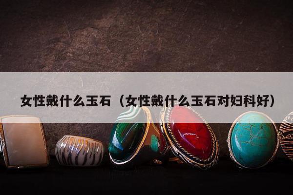 女性戴什么玉石（女性戴什么玉石对妇科好）