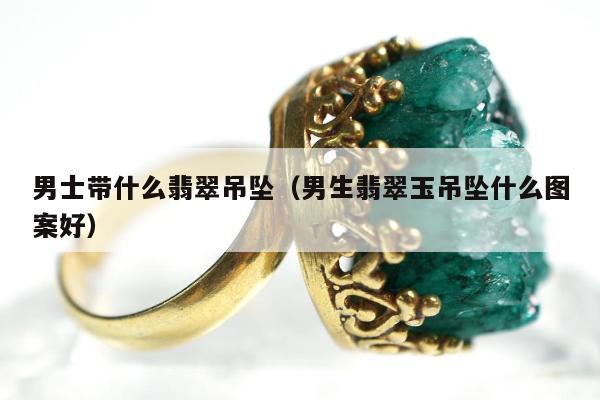 男士带什么翡翠吊坠（男生翡翠玉吊坠什么图案好）