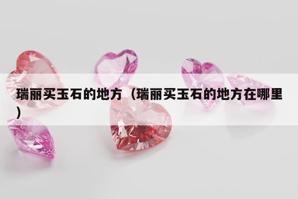 瑞丽买玉石的地方（瑞丽买玉石的地方在哪里）