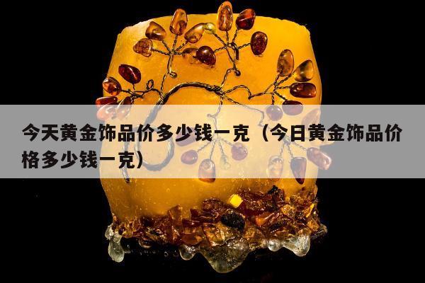 今天黄金饰品价多少钱一克（今日黄金饰品价格多少钱一克）