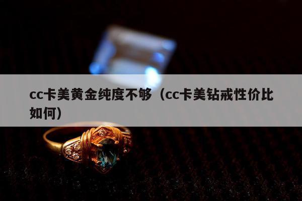 cc卡美黄金纯度不够（cc卡美钻戒性价比如何）