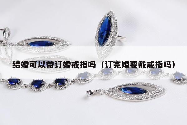 结婚可以带订婚戒指吗（订完婚要戴戒指吗）