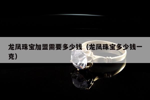 龙凤珠宝加盟需要多少钱（龙凤珠宝多少钱一克）