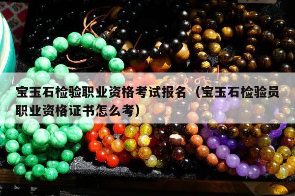 宝玉石检验职业资格考试报名（宝玉石检验员职业资格证书怎么考）