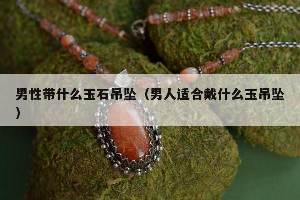 男性带什么玉石吊坠（男人适合戴什么玉吊坠）