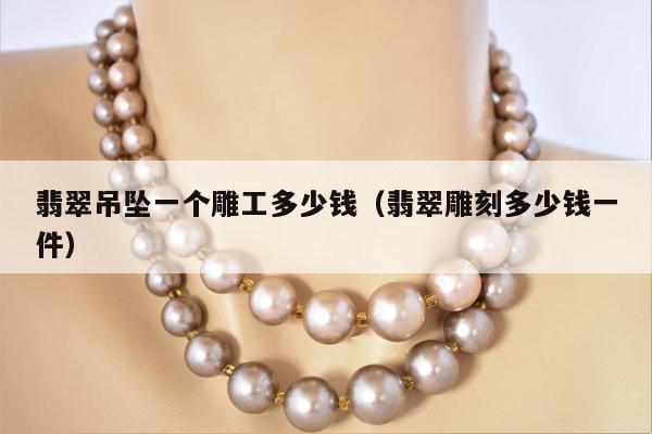 翡翠吊坠一个雕工多少钱（翡翠雕刻多少钱一件）