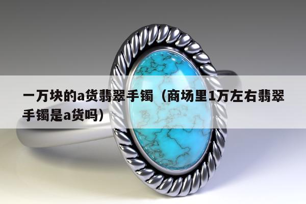 一万块的a货翡翠手镯（商场里1万左右翡翠手镯是a货吗）
