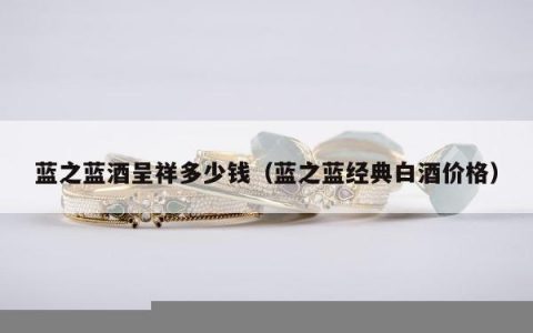 蓝之蓝酒呈祥多少钱（蓝之蓝经典白酒价格）