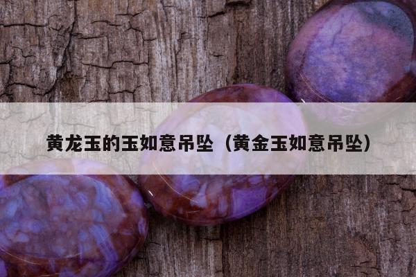黄龙玉的玉如意吊坠（黄金玉如意吊坠）