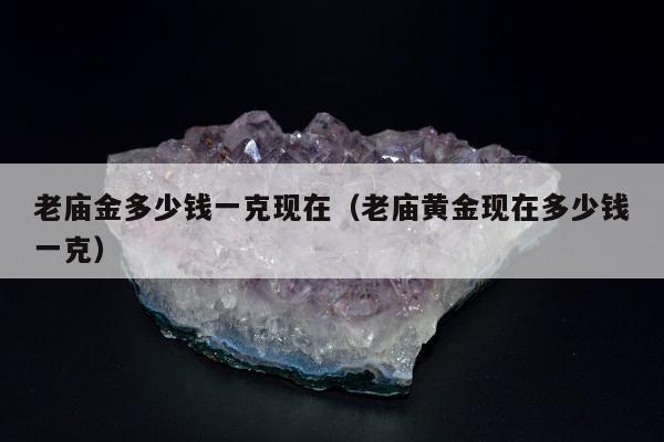 老庙金多少钱一克现在（老庙黄金现在多少钱一克）