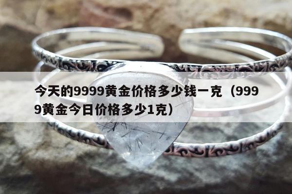 今天的9999黄金价格多少钱一克（9999黄金今日价格多少1克）