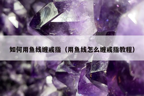 如何用鱼线缠戒指（用鱼线怎么缠戒指教程）