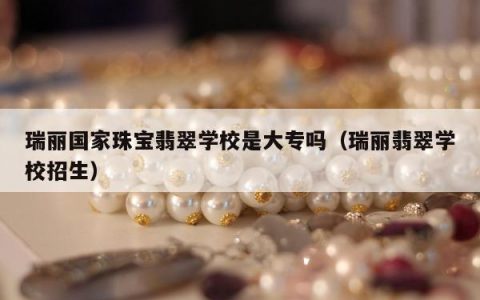 瑞丽国家珠宝翡翠学校是大专吗（瑞丽翡翠学校招生）