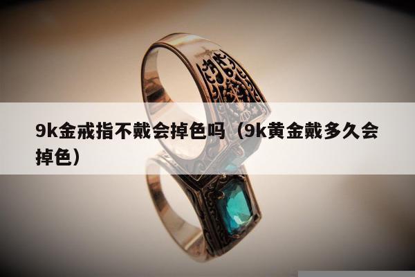 k金戒指不戴会掉色吗（9k黄金戴多久会掉色）"