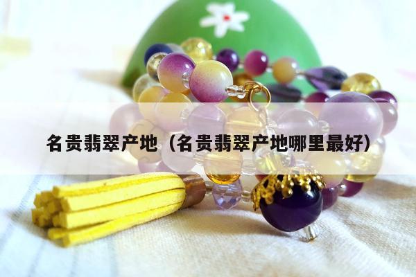名贵翡翠产地（名贵翡翠产地哪里最好）
