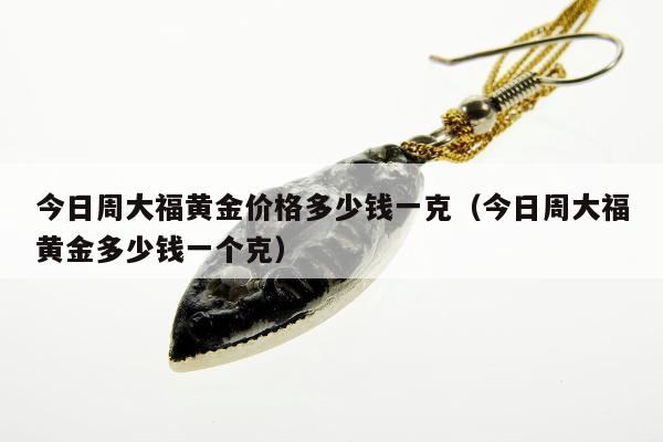 今日周大福黄金价格多少钱一克（今日周大福黄金多少钱一个克）