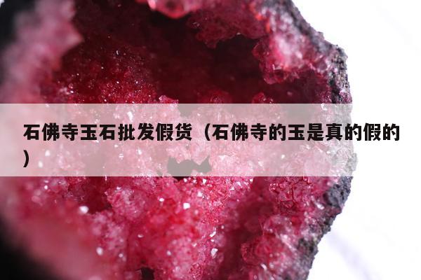 石佛寺玉石批发假货（石佛寺的玉是真的假的）