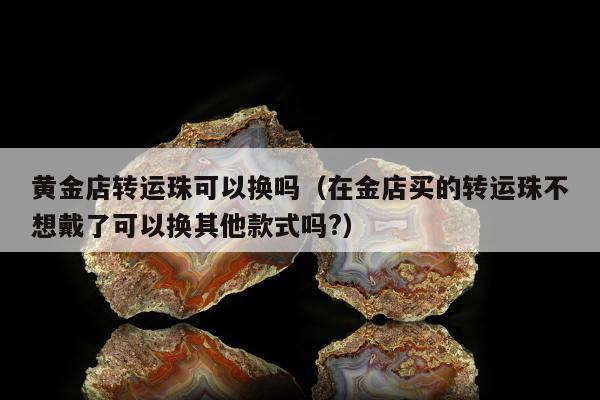 黄金店转运珠可以换吗（在金店买的转运珠不想戴了可以换其他款式吗?）