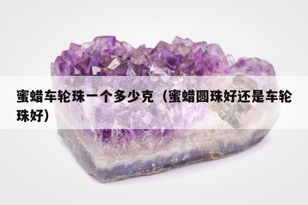 蜜蜡车轮珠一个多少克（蜜蜡圆珠好还是车轮珠好）