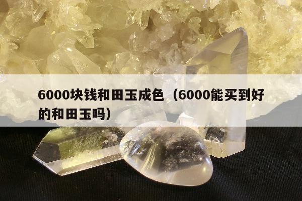 000块钱和田玉成色（6000能买到好的和田玉吗）"