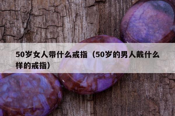 0岁女人带什么戒指（50岁的男人戴什么样的戒指）"