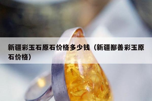 新疆彩玉石原石价格多少钱（新疆鄯善彩玉原石价格）