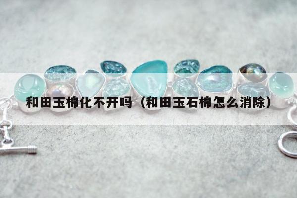 和田玉棉化不开吗（和田玉石棉怎么消除）