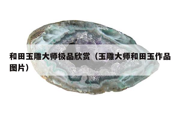 和田玉雕大师极品欣赏（玉雕大师和田玉作品图片）