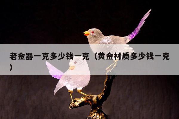 老金器一克多少钱一克（黄金材质多少钱一克）