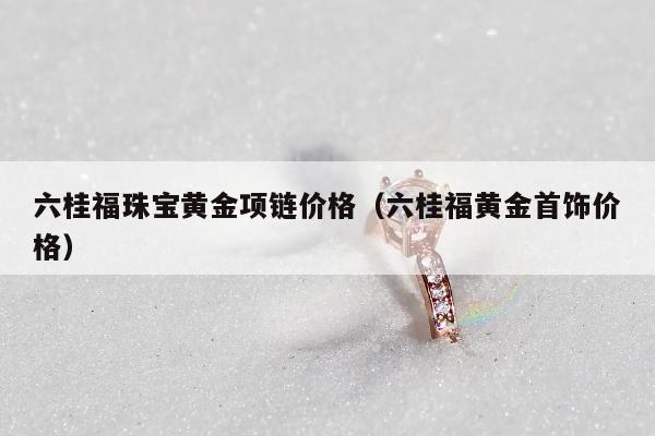 六桂福珠宝黄金项链价格（六桂福黄金首饰价格）