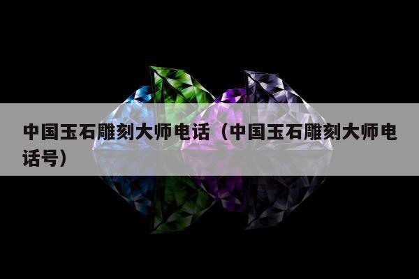 中国玉石雕刻大师电话（中国玉石雕刻大师电话号）