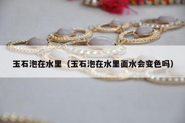玉石泡在水里（玉石泡在水里面水会变色吗）