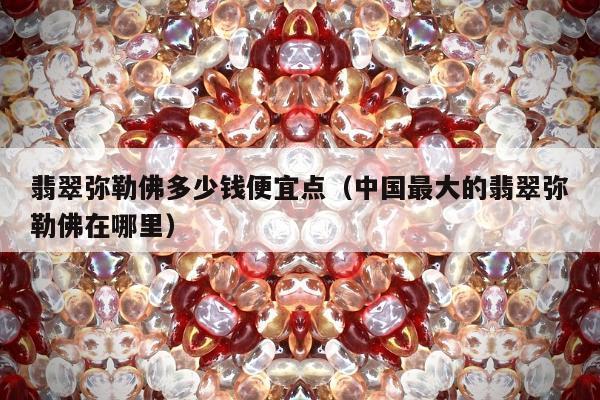 翡翠弥勒佛多少钱便宜点（中国最大的翡翠弥勒佛在哪里）