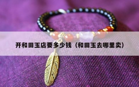 开和田玉店要多少钱（和田玉去哪里卖）