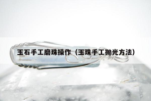 玉石手工磨珠操作（玉珠手工抛光方法）