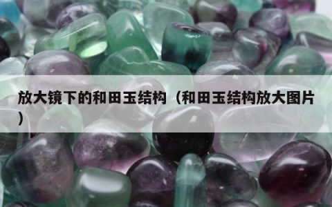 放大镜下的和田玉结构（和田玉结构放大图片）