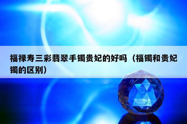 福禄寿三彩翡翠手镯贵妃的好吗（福镯和贵妃镯的区别）