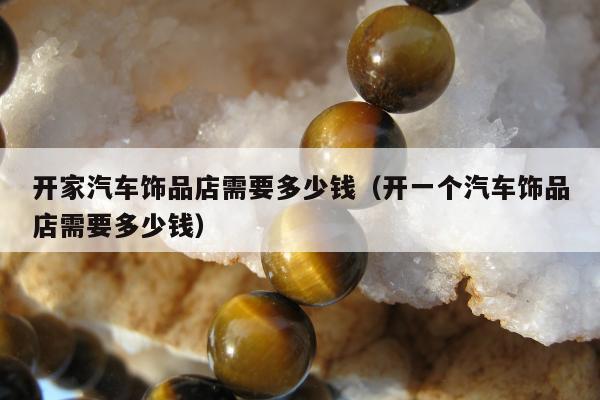 开家汽车饰品店需要多少钱（开一个汽车饰品店需要多少钱）