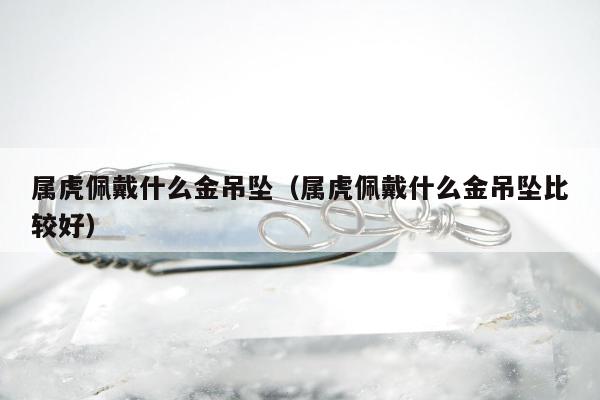 属虎佩戴什么金吊坠（属虎佩戴什么金吊坠比较好）