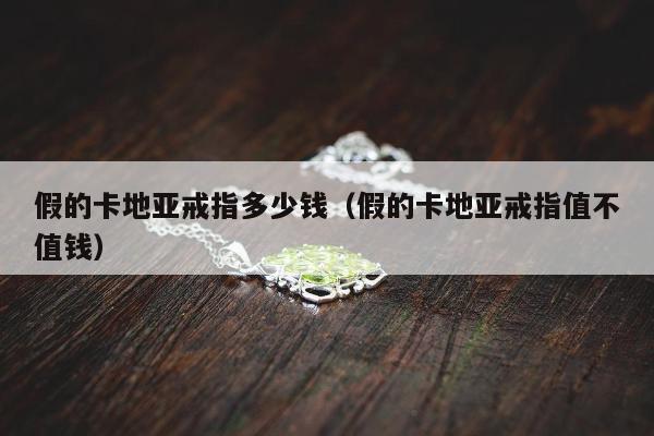假的卡地亚戒指多少钱（假的卡地亚戒指值不值钱）