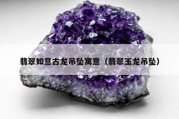 翡翠如意古龙吊坠寓意（翡翠玉龙吊坠）
