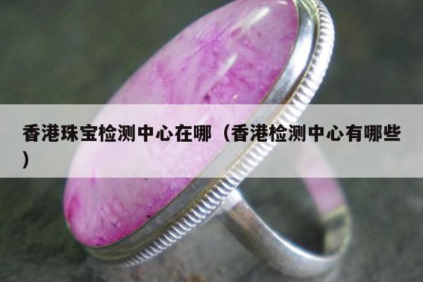 香港珠宝检测中心在哪（香港检测中心有哪些）