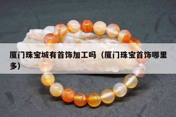 厦门珠宝城有首饰加工吗（厦门珠宝首饰哪里多）
