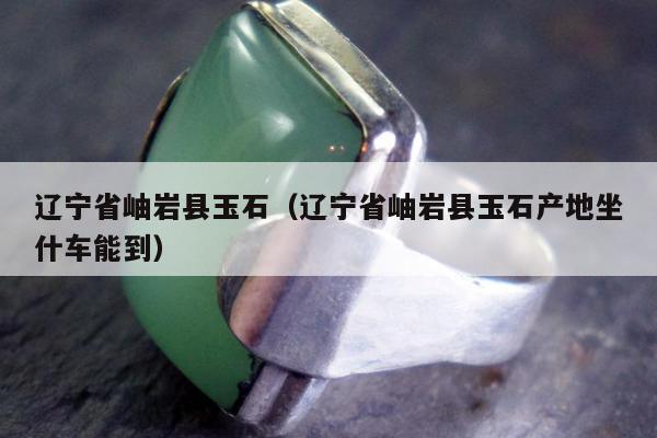 辽宁省岫岩县玉石（辽宁省岫岩县玉石产地坐什车能到）